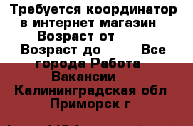 Требуется координатор в интернет-магазин › Возраст от ­ 20 › Возраст до ­ 40 - Все города Работа » Вакансии   . Калининградская обл.,Приморск г.